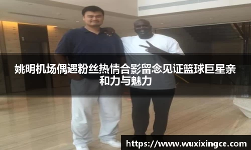 姚明机场偶遇粉丝热情合影留念见证篮球巨星亲和力与魅力
